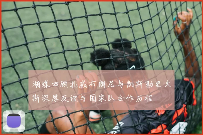 湖媒回顾扎威布朗尼与凯斯勒里夫斯深厚友谊与国家队合作历程