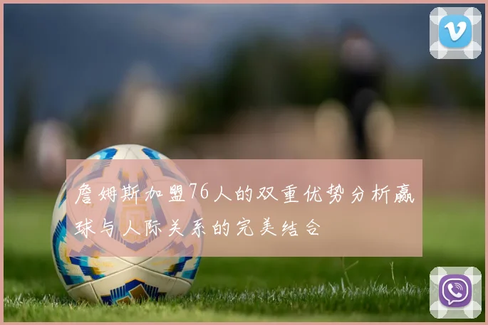 詹姆斯加盟76人的双重优势分析赢球与人际关系的完美结合