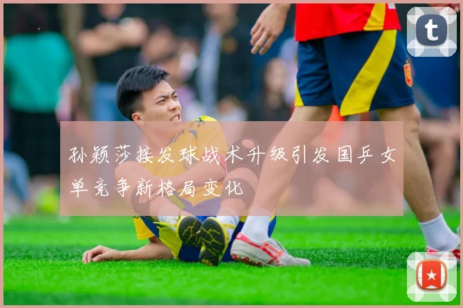 孙颖莎接发球战术升级引发国乒女单竞争新格局变化