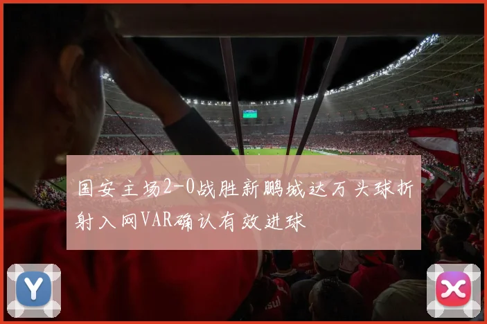 国安主场2-0战胜新鹏城达万头球折射入网VAR确认有效进球
