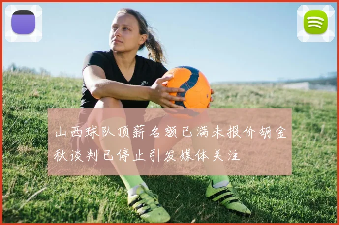 山西球队顶薪名额已满未报价胡金秋谈判已停止引发媒体关注