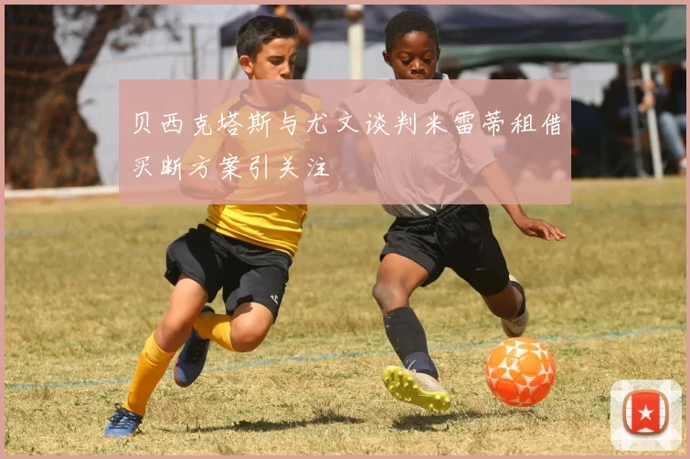 贝西克塔斯与尤文谈判米雷蒂租借买断方案引关注