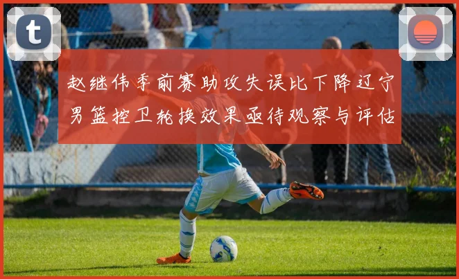 赵继伟季前赛助攻失误比下降辽宁男篮控卫轮换效果亟待观察与评估