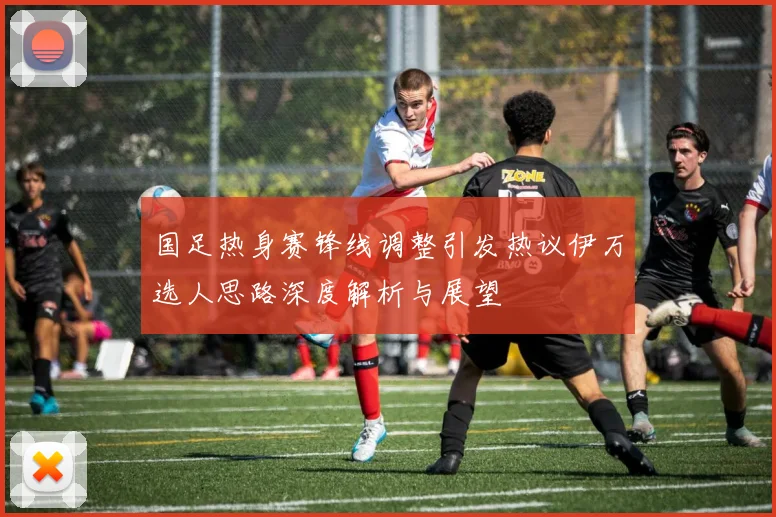 国足热身赛锋线调整引发热议伊万选人思路深度解析与展望
