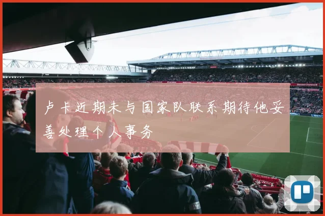 卢卡近期未与国家队联系期待他妥善处理个人事务