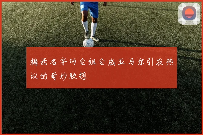 梅西名字巧合组合成亚马尔引发热议的奇妙联想