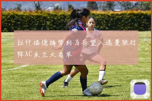 拉什福德梅努利马有望入选曼联对阵AC米兰大名单