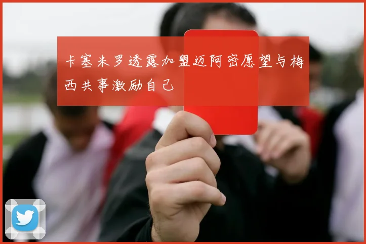 卡塞米罗透露加盟迈阿密愿望与梅西共事激励自己