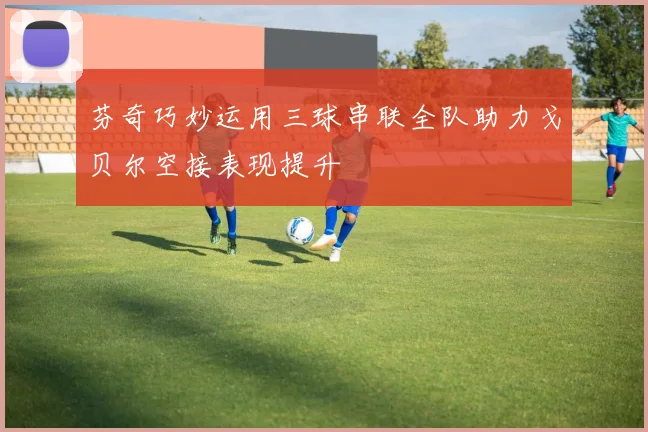 芬奇巧妙运用三球串联全队助力戈贝尔空接表现提升