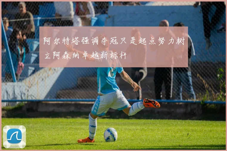 阿尔特塔强调夺冠只是起点努力树立阿森纳卓越新标杆
